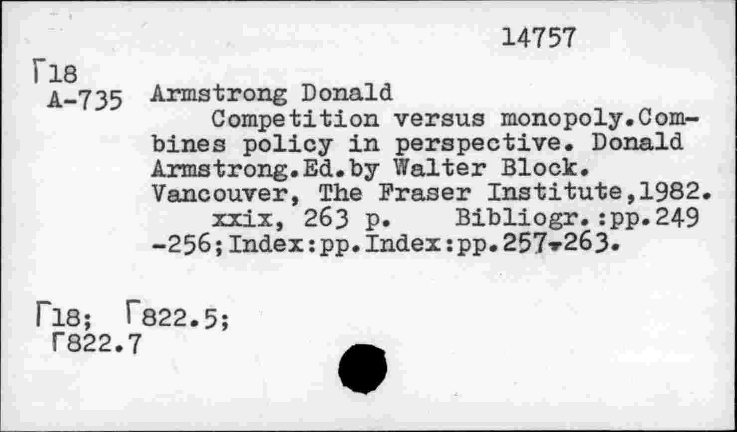 ﻿14757
ri8
A-735
Armstrong Donald
Competition versus monopoly.Combines policy in perspective. Donald Armstrong.Ed.by Walter Block. Vancouver, The Fraser Institute,1982.
xxix, 263 p. Bibliogr.:pp.249 -256;Index:pp.Index;pp.257*263.
P18; T822.5;
T822.7